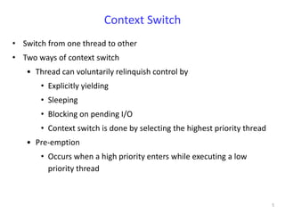 Context Switch
• Switch from one thread to other
• Two ways of context switch
   • Thread can voluntarily relinquish control by
       • Explicitly yielding
       • Sleeping
       • Blocking on pending I/O
       • Context switch is done by selecting the highest priority thread
   • Pre-emption
       • Occurs when a high priority enters while executing a low
         priority thread



                                                                           5
 