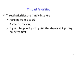 Thread Priorities
• Thread priorities are simple integers
   • Ranging from 1 to 10
   • A relative measure
   • Higher the priority – brighter the chances of getting
     executed first




                                                             6
 