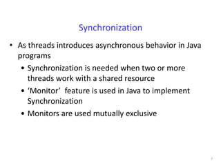 Synchronization
• As threads introduces asynchronous behavior in Java
  programs
   • Synchronization is needed when two or more
     threads work with a shared resource
   • ‘Monitor’ feature is used in Java to implement
     Synchronization
   • Monitors are used mutually exclusive




                                                        7
 
