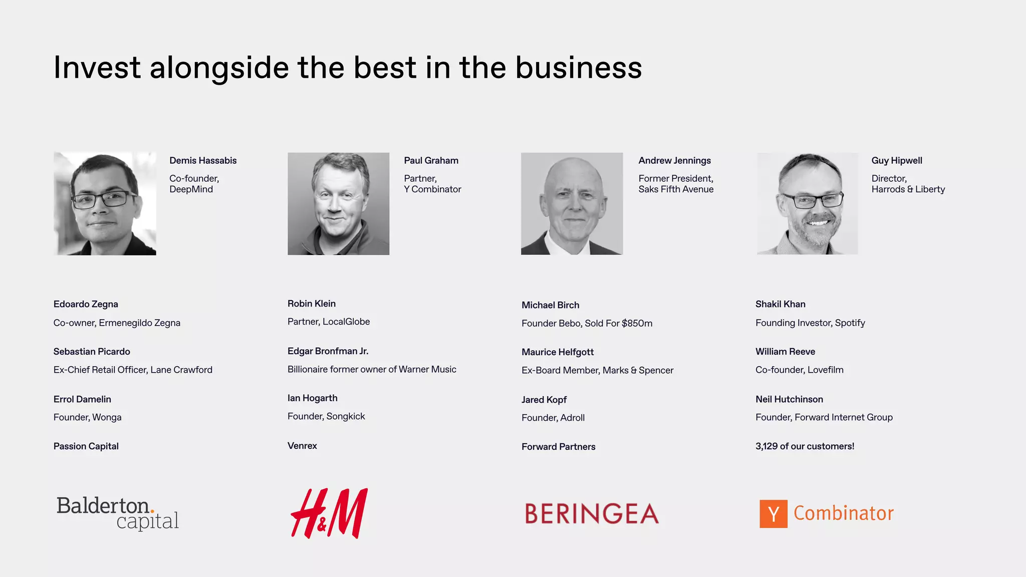 Demis Hassabis
Co-founder,
DeepMind
Andrew Jennings
Former President,  
Saks Fifth Avenue
Edoardo Zegna
Co-owner, Ermenegildo Zegna
 
Sebastian Picardo
Ex-Chief Retail Officer, Lane Crawford
 
Errol Damelin
Founder, Wonga
 
Passion Capital
Robin Klein
Partner, LocalGlobe
 
Edgar Bronfman Jr.
Billionaire former owner of Warner Music
 
Ian Hogarth
Founder, Songkick
 
Venrex
Michael Birch
Founder Bebo, Sold For $850m
 
Maurice Helfgott
Ex-Board Member, Marks & Spencer
 
Jared Kopf
Founder, Adroll
 
Forward Partners
Invest alongside the best in the business
Shakil Khan
Founding Investor, Spotify
 
William Reeve
Co-founder, Lovefilm
 
Neil Hutchinson
Founder, Forward Internet Group
 
3,129 of our customers!
Paul Graham
Partner,  
Y Combinator
Guy Hipwell
Director,  
Harrods & Liberty
 