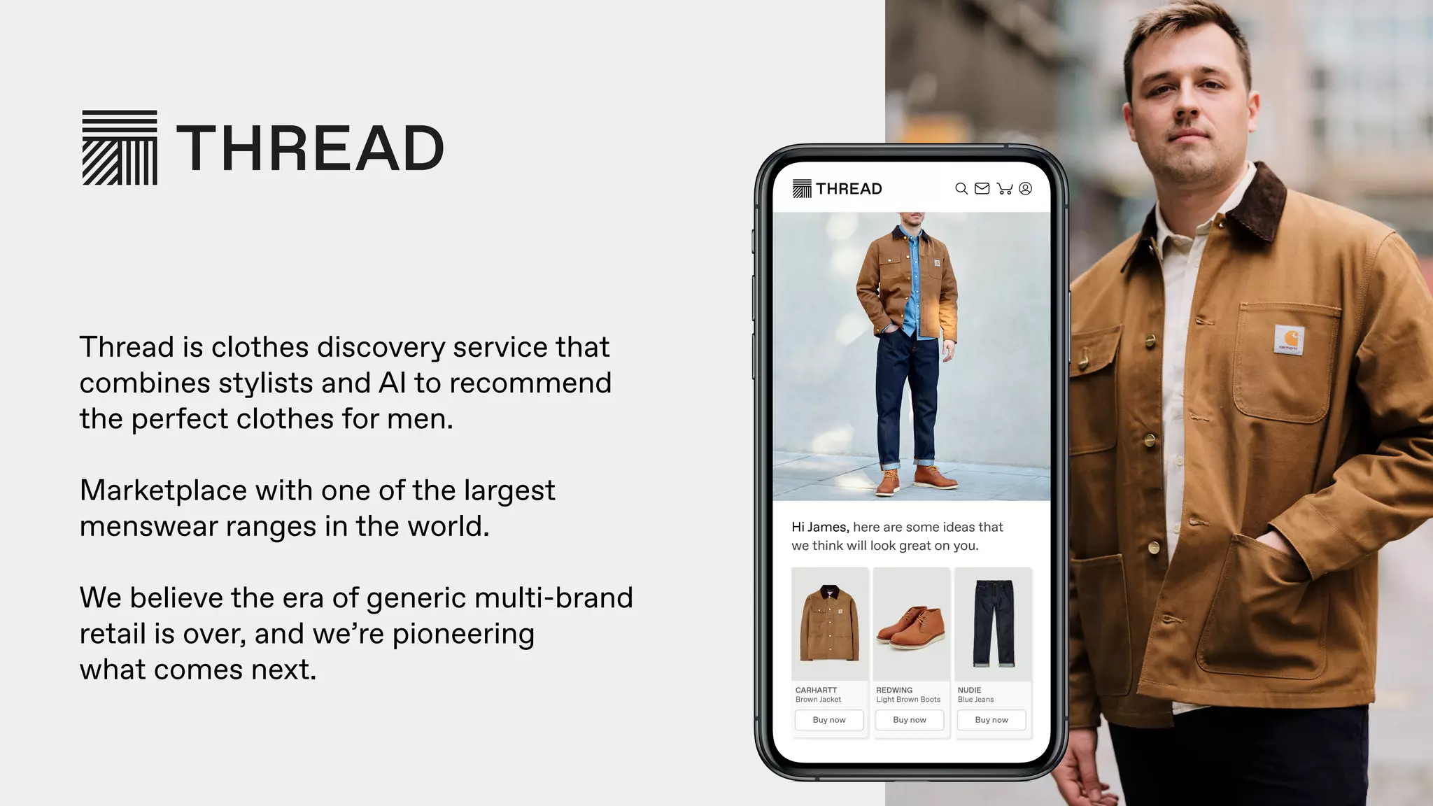 Thread is clothes discovery service that
combines stylists and AI to recommend  
the perfect clothes for men.
Marketplace with one of the largest  
menswear ranges in the world.
We believe the era of generic multi-brand  
retail is over, and we’re pioneering  
what comes next.
 