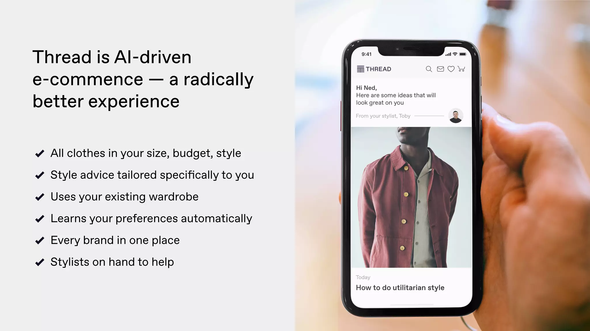 Thread is AI-driven  
e-commence — a radically
better experience 
All clothes in your size, budget, style
Style advice tailored speciﬁcally to you
Uses your existing wardrobe
Learns your preferences automatically
Every brand in one place
Stylists on hand to help
 