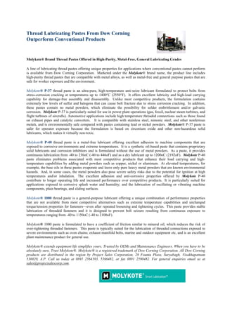 Thread Lubricating Pastes From Dow Corning
Outperform Conventional Products


Molykote® Brand Thread Pastes Offered in High-Purity, Metal-Free, General Lubricating Grades

A line of lubricating thread pastes offering unique properties for applications where conventional pastes cannot perform
is available from Dow Corning Corporation. Marketed under the Molykote® brand name, the product line includes
high-purity thread pastes that are compatible with metal alloys, as well as metal-free and general purpose pastes that are
safe for worker exposure and the environment.

Molykote® P-37 thread paste is an ultra-pure, high-temperature anti-seize lubricant formulated to protect bolts from
stress-corrosion cracking at temperatures up to 1400°C (2550°F). It offers excellent lubricity and high-load carrying
capability for damage-free assembly and disassembly. Unlike most competitive products, the formulation contains
extremely low levels of sulfur and halogens that can cause bolt fracture due to stress corrosion cracking. In addition,
these pastes contain no metal powders, which eliminate the possibility for solder embrittlement and/or galvanic
corrosion. Molykote P-37 is particularly suited for use in power plant operations (gas, fossil, nuclear steam turbines, and
flight turbines of aircrafts). Automotive applications include high temperature threaded connections such as those found
on exhaust pipes and catalytic converters. It is compatible with stainless steel, nimonic steel, and other nonferrous
metals, and is environmentally safe compared with pastes containing lead or nickel powders. Molykote® P-37 paste is
safer for operator exposure because the formulation is based on zirconium oxide and other non-hazardous solid
lubricants, which makes it virtually non-toxic.

Molykote® P-40 thread paste is a metal-free lubricant offering excellent adhesion to machine components that are
exposed to corrosive environments and extreme temperatures. It is a synthetic oil-based paste that contains proprietary
solid lubricants and corrosion inhibitors and is formulated without the use of metal powders. As a paste, it provides
continuous lubrication from -40 to 230oC (-40 to 446oF) and as a dry lubricant up to 1200oC (2192oF). Molykote P-40
paste eliminates problems associated with most competitive products that enhance their load carrying and high-
temperature capabilities by adding metal powders such as copper, nickel or aluminum. At elevated temperatures, for
example, the base oils in these pastes evaporate and leave only pure heavy metal powders that are known environmental
hazards. And, in some cases, the metal powders also pose severe safety risks due to the potential for ignition at high
temperatures and/or inhalation. The excellent adhesion and anti-corrosive properties offered by Molykote P-40
contribute to longer operating life and increased performance over competitive products. It is particularly suited for
applications exposed to corrosive splash water and humidity; and the lubrication of oscillating or vibrating machine
components, plain bearings, and sliding surfaces.

Molykote® 1000 thread paste is a general-purpose lubricant offering a unique combination of performance properties
that are not available from most competitive alternatives such as extreme temperature capabilities and unchanged
torque/tension properties for fasteners—even after repeated loosening and tightening cycles. This paste provides stable
lubrication of threaded fasteners and it is designed to prevent bolt seizure resulting from continuous exposure to
temperatures ranging from -40 to 1150oC (-40 to 2100oF).

Molykote® 1000 paste is formulated to have a coefficient of friction similar to mineral oil, which reduces the risk of
over-tightening threaded fasteners. This paste is typically suited for the lubrication of threaded connections exposed to
severe environments such as oven chains; exhaust manifold bolts, marine and outdoor equipment etc, and is an excellent
plant maintenance product for general use.

Molykote® extends equipment life simplifies yours. Trusted by OEMs and Maintenance Engineers. When you have to be
absolutely sure, Trust Molykote®. Molykote® is a registered trademark of Dow Corning Corporation. All Dow Corning
products are distributed in the region by Project Sales Corporation, 28 Founta Plaza, Suryabagh, Visakhapatnam
530020, A.P. Call us today at 0891 2564393, 5566482, or fax 0891 2590482. For general enquiries email us at
sales@projectsalescorp.com.
 