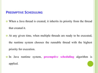 Preemptive SchedulingWhen a Java thread is created, it inherits its priority from the thread that created it.  At any given time, when multiple threads are ready to be executed, the runtime system chooses the runnable thread with the highest priority for execution. In Java runtime system, preemptive scheduling algorithm is applied. 