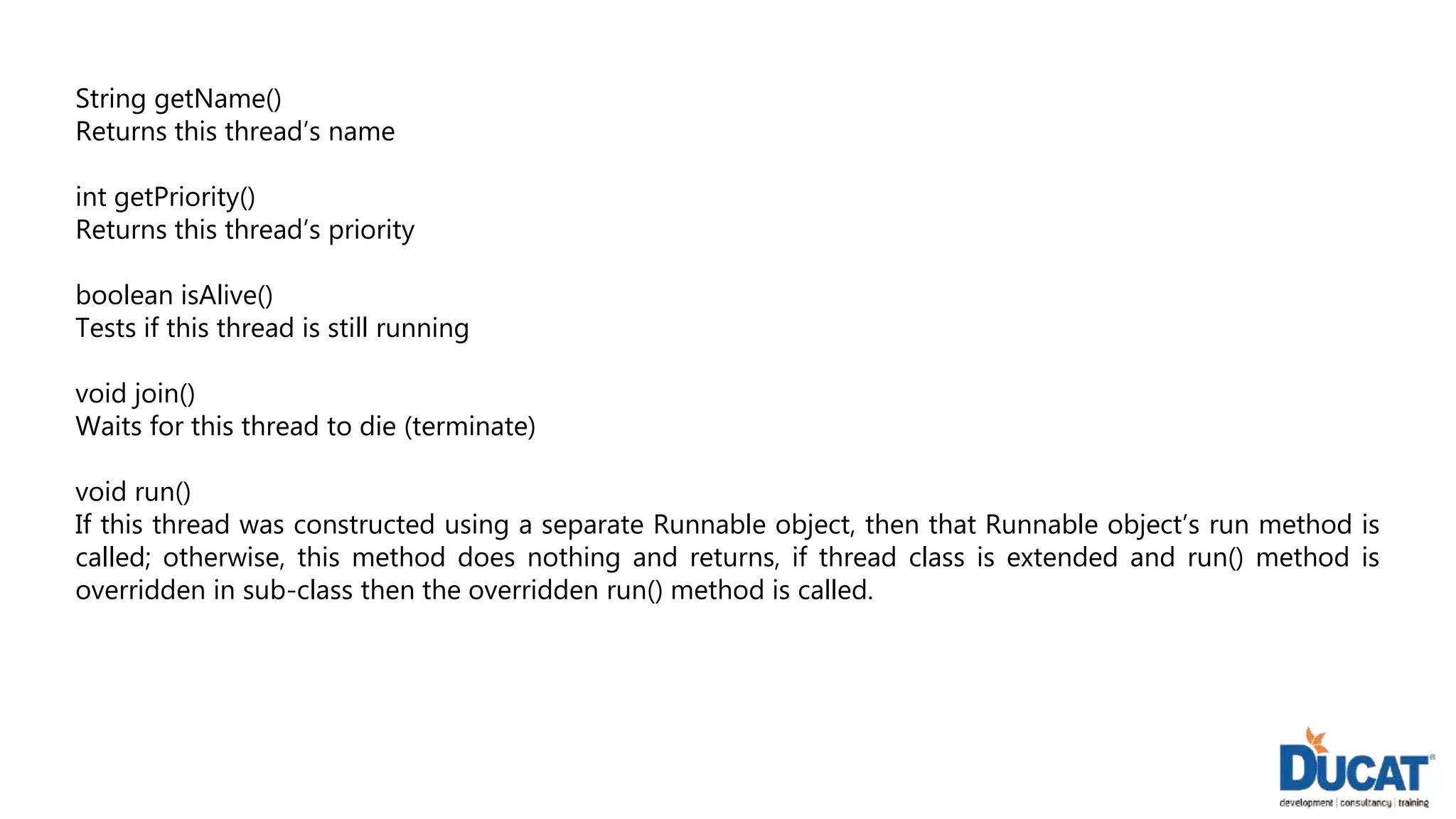 String getName()
Returns this thread’s name
int getPriority()
Returns this thread’s priority
boolean isAlive()
Tests if this thread is still running
void join()
Waits for this thread to die (terminate)
void run()
If this thread was constructed using a separate Runnable object, then that Runnable object’s run method is
called; otherwise, this method does nothing and returns, if thread class is extended and run() method is
overridden in sub-class then the overridden run() method is called.
 