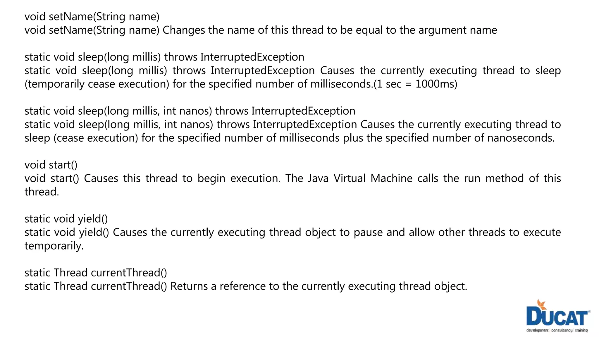void setName(String name)
void setName(String name) Changes the name of this thread to be equal to the argument name
static void sleep(long millis) throws InterruptedException
static void sleep(long millis) throws InterruptedException Causes the currently executing thread to sleep
(temporarily cease execution) for the specified number of milliseconds.(1 sec = 1000ms)
static void sleep(long millis, int nanos) throws InterruptedException
static void sleep(long millis, int nanos) throws InterruptedException Causes the currently executing thread to
sleep (cease execution) for the specified number of milliseconds plus the specified number of nanoseconds.
void start()
void start() Causes this thread to begin execution. The Java Virtual Machine calls the run method of this
thread.
static void yield()
static void yield() Causes the currently executing thread object to pause and allow other threads to execute
temporarily.
static Thread currentThread()
static Thread currentThread() Returns a reference to the currently executing thread object.
 