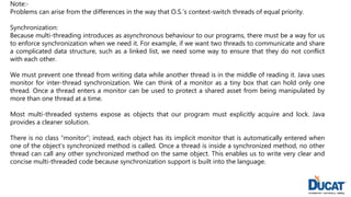 Note:-
Problems can arise from the differences in the way that O.S.’s context-switch threads of equal priority.
Synchronization:
Because multi-threading introduces as asynchronous behaviour to our programs, there must be a way for us
to enforce synchronization when we need it. For example, if we want two threads to communicate and share
a complicated data structure, such as a linked list, we need some way to ensure that they do not conflict
with each other.
We must prevent one thread from writing data while another thread is in the middle of reading it. Java uses
monitor for inter-thread synchronization. We can think of a monitor as a tiny box that can hold only one
thread. Once a thread enters a monitor can be used to protect a shared asset from being manipulated by
more than one thread at a time.
Most multi-threaded systems expose as objects that our program must explicitly acquire and lock. Java
provides a cleaner solution.
There is no class “monitor”; instead, each object has its implicit monitor that is automatically entered when
one of the object’s synchronized method is called. Once a thread is inside a synchronized method, no other
thread can call any other synchronized method on the same object. This enables us to write very clear and
concise multi-threaded code because synchronization support is built into the language.
 