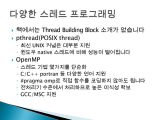    책에서는 Thread Building Block 소개가 없습니다
   pthread(POSIX thread)
    ◦ 최신 UNIX 커널은 대부분 지원
    ◦ 윈도우 native 스레드에 비해 성능이 떨어집니다
   OpenMP
    ◦   스레드 기법 몇가지를 단순화
    ◦   C/C++ portran 등 다양한 언어 지원
    ◦   #pragma omp로 직접 함수를 코딩하지 않아도 됩니다
    ◦   전처리기 수준에서 처리하므로 높은 이식성 확보
    ◦   GCC/MSC 지원
 