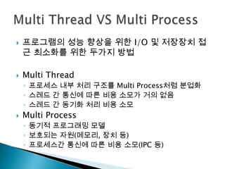    프로그램의 성능 향상을 위한 I/O 및 저장장치 접
    근 최소화를 위한 두가지 방법

   Multi Thread
    ◦ 프로세스 내부 처리 구조를 Multi Process처럼 분업화
    ◦ 스레드 간 통신에 따른 비용 소모가 거의 없음
    ◦ 스레드 간 동기화 처리 비용 소모
   Multi Process
    ◦ 동기적 프로그래밍 모델
    ◦ 보호되는 자원(메모리, 장치 등)
    ◦ 프로세스간 통신에 따른 비용 소모(IPC 등)
 