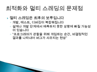    멀티 스레딩은 최후의 보루입니다
    ◦ 개발, 테스트, 디버깅이 복잡해집니다
    ◦ 설계나 개발 단계에서 예측하지 못한 상황에 빠질 가능성
      이 있습니다
    ◦ “프로그래머가 관찰을 위해 개입하는 순간, 비결정적인
      결과를 나타내어 버그가 사라지는 현상”
 