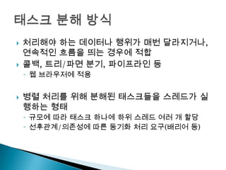    처리해야 하는 데이터나 행위가 매번 달라지거나,
    연속적인 흐름을 띄는 경우에 적합
   콜백, 트리/파면 분기, 파이프라인 등
    ◦ 웹 브라우저에 적용


   병렬 처리를 위해 분해된 태스크들을 스레드가 실
    행하는 형태
    ◦ 규모에 따라 태스크 하나에 하위 스레드 여러 개 할당
    ◦ 선후관계/의존성에 따른 동기화 처리 요구(배리어 등)
 
