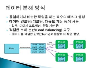    동일하거나 비슷한 작업을 하는 복수의 태스크 생성
   데이터 인코딩/디코딩, 대규모 계산 등에 사용
    ◦ 압축, 이미지 프로세싱, 행렬 계산 등
   적절한 부하 분산(Load Balancing) 요구
    ◦ 데이터를 적절한 단위(chunk)로 분할하여 작업 할당

                                             load      thread   thread
                                           balancing
                           chunk   chunk               chunk    chunk
           decomposition   chunk   chunk               chunk    chunk
    Data                   chunk   chunk
                           chunk   chunk
                                                       thread   thread
                                                       chunk    chunk
                                                       chunk    chunk
 