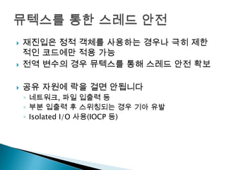    재진입은 정적 객체를 사용하는 경우나 극히 제한
    적인 코드에만 적용 가능
   전역 변수의 경우 뮤텍스를 통해 스레드 안전 확보

   공유 자원에 락을 걸면 안됩니다
    ◦ 네트워크, 파일 입출력 등
    ◦ 부분 입출력 후 스위칭되는 경우 기아 유발
    ◦ Isolated I/O 사용(IOCP 등)
 