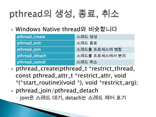    Windows Native thread와 비슷합니다
    pthread_create         스레드 생성
    pthread_exit           스레드 종료
    pthread_join           스레드를 프로세스에 병합
    pthread_detach         스레드를 프로세스에서 분리
    pthread_cancel         스레드 취소
   pthread_create(pthread_t *restrict_thread,
    const pthread_attr_t *restrict_attr, void
    *(*start_routine)(void *), void *restrict_arg);
   pthread_join/pthread_detach
    ◦ join은 스레드 대기, detach는 스레드 제어 포기
 