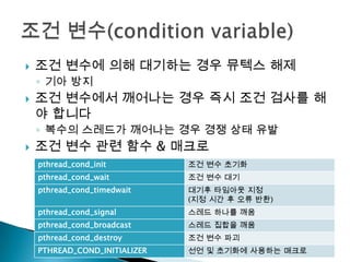    조건 변수에 의해 대기하는 경우 뮤텍스 해제
    ◦ 기아 방지
   조건 변수에서 깨어나는 경우 즉시 조건 검사를 해
    야 합니다
    ◦ 복수의 스레드가 깨어나는 경우 경쟁 상태 유발
   조건 변수 관련 함수 & 매크로
    pthread_cond_init          조건 변수 초기화
    pthread_cond_wait          조건 변수 대기
    pthread_cond_timedwait     대기후 타임아웃 지정
                               (지정 시간 후 오류 반환)
    pthread_cond_signal        스레드 하나를 깨움
    pthread_cond_broadcast     스레드 집합을 깨움
    pthread_cond_destroy       조건 변수 파괴
    PTHREAD_COND_INITIALIZER   선언 및 초기화에 사용하는 매크로
 