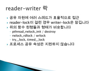    공유 자원에 여러 스레드가 효율적으로 접근
   reader-lock이 걸린 경우 writer-lock은 잠깁니다
   위의 함수 원형들과 형태가 비슷합니다
    ◦ pthread_rwlock_init / destroy
    ◦ rwlock_rdlock / wrlock
    ◦ try__lock, timed__lock
   프로세스 공유 속성은 지원하지 않습니다
 
