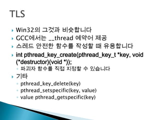    Win32의 그것과 비슷합니다
   GCC에서는 __thread 예약어 제공
   스레드 안전한 함수를 작성할 때 유용합니다
   int pthread_key_create(pthread_key_t *key, void
    (*destructor)(void *));
    ◦ 파괴자 함수를 직접 지정할 수 있습니다
   기타
    ◦ pthread_key_delete(key)
    ◦ pthread_setspecific(key, value)
    ◦ value pthread_getspecific(key)
 