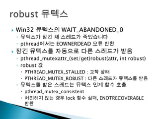    Win32 뮤텍스의 WAIT_ABANDONED_0
    ◦ 뮤텍스가 잠긴 채 스레드가 죽었습니다
    ◦ pthread에서는 EOWNERDEAD 오류 반환
   잠긴 뮤텍스를 자동으로 다른 스레드가 받음
    ◦ pthread_mutexattr_(set/get)robust(attr, int robust)
    ◦ robust 값
      PTHREAD_MUTEX_STALLED : 교착 상태
      PTHREAD_MUTEX_ROBUST : 다른 스레드가 뮤텍스를 받음
    ◦ 뮤텍스를 받은 스레드는 뮤텍스 인계 함수 호출
      pthread_mutex_consistent
      처리하지 않는 경우 lock 함수 실패, ENOTRECOVERABLE
       반환
 
