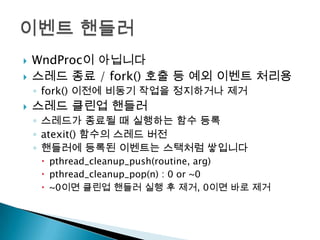    WndProc이 아닙니다
   스레드 종료 / fork() 호출 등 예외 이벤트 처리용
    ◦ fork() 이전에 비동기 작업을 정지하거나 제거
   스레드 클린업 핸들러
    ◦ 스레드가 종료될 때 실행하는 함수 등록
    ◦ atexit() 함수의 스레드 버전
    ◦ 핸들러에 등록된 이벤트는 스택처럼 쌓입니다
      pthread_cleanup_push(routine, arg)
      pthread_cleanup_pop(n) : 0 or ~0
      ~0이면 클린업 핸들러 실행 후 제거, 0이면 바로 제거
 