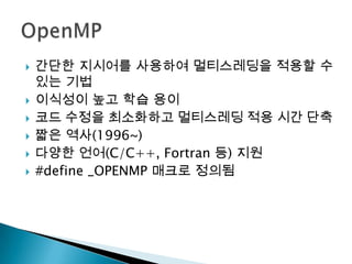    간단한 지시어를 사용하여 멀티스레딩을 적용할 수
    있는 기법
   이식성이 높고 학습 용이
   코드 수정을 최소화하고 멀티스레딩 적용 시간 단축
   짧은 역사(1996~)
   다양한 언어(C/C++, Fortran 등) 지원
   #define _OPENMP 매크로 정의됨
 