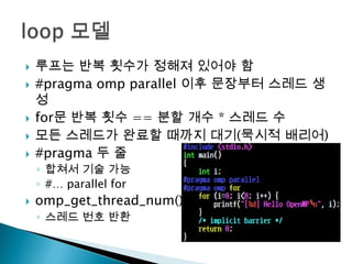    루프는 반복 횟수가 정해져 있어야 함
   #pragma omp parallel 이후 문장부터 스레드 생
    성
   for문 반복 횟수 == 분할 개수 * 스레드 수
   모든 스레드가 완료할 때까지 대기(묵시적 배리어)
   #pragma 두 줄
    ◦ 합쳐서 기술 가능
    ◦ #… parallel for
   omp_get_thread_num()
    ◦ 스레드 번호 반환
 