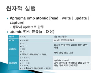    #pragma omp atomic [read | write | update |
    capture]
    ◦ 생략시 update로 간주
   atomic 형식 분류(x : 대상)
    read      v = x;                             v는 TLS 변수
    write     x = exp;                           exp는 보호되지 않음
              x++;
                                                 대상이 변하면서 읽어야 하는 경우
              x--;
                                                 사용
    update    ++x;
              --x;
                                                 축약 대입 연산 가능
              x binary_operator = exp;
              v   =   x++;
              v   =   x--;                       update + read
    capture   v   =   ++x;                       공유 데이터를 변경하고 값을 읽어야
              v   =   --x;                       하는 다수의 작업에 적합
              v   =   x binary_operator = exp;
 