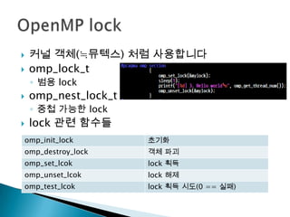    커널 객체(≒뮤텍스) 처럼 사용합니다
   omp_lock_t
    ◦ 범용 lock
   omp_nest_lock_t
    ◦ 중첩 가능한 lock
   lock 관련 함수들
omp_init_lock         초기화
omp_destroy_lock      객체 파괴
omp_set_lcok          lock 획득
omp_unset_lcok        lock 해제
omp_test_lcok         lock 획득 시도(0 == 실패)
 