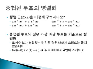    행렬 곱(2x2)을 어떻게 구하시나요?
    ◦ a₁₁ * a₁₁ + a₁₂ * a₂₁   a₁₁ * a₁₂ + a₁₂ * a₂₂
    ◦ a₂₁ * a₁₂ + a₂₂ * a₂₁   a₂₁ * a₁₂ + a₂₂ * a₂₂


   중첩된 루프의 경우 가장 바깥 루프를 기준으로 병
    렬화
    ◦ 코어수 보다 분할횟수가 적은 경우 나머지 스레드는 돌지
      않습니다
    ◦ for(i=0; i < 3; ++i)  쿼드코어에서 4번째 스레드 X
 