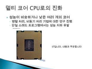   성능이 비슷하거나 낮은 여러 개의 코어
    ◦ 병렬 처리, 비동기 처리 기법에 대한 연구 진행
    ◦ 단일 스레드 프로그램에서는 성능 저하 유발




                       I7입니다. 내용과 무관합니다
 