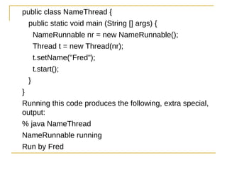 public class NameThread {
    public static void main (String [] args) {
        NameRunnable nr = new NameRunnable();
        Thread t = new Thread(nr);
        t.setName("Fred");
        t.start();
    }
}
Running this code produces the following, extra special,
output:
% java NameThread
NameRunnable running
Run by Fred
 