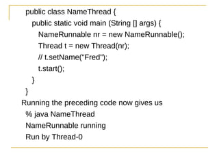 public class NameThread {
   public static void main (String [] args) {
     NameRunnable nr = new NameRunnable();
     Thread t = new Thread(nr);
     // t.setName("Fred");
     t.start();
   }
 }
Running the preceding code now gives us
 % java NameThread
 NameRunnable running
 Run by Thread-0
 