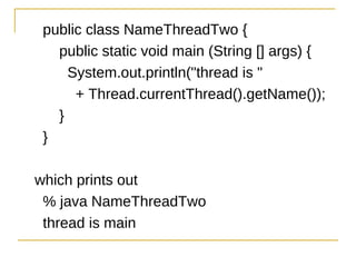 public class NameThreadTwo {
  public static void main (String [] args) {
    System.out.println("thread is "
     + Thread.currentThread().getName());
  }
}

which prints out
 % java NameThreadTwo
 thread is main
 