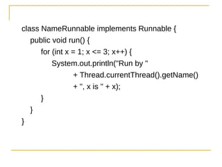 class NameRunnable implements Runnable {
   public void run() {
      for (int x = 1; x <= 3; x++) {
          System.out.println("Run by "
                 + Thread.currentThread().getName()
                 + ", x is " + x);
      }
   }
}
 