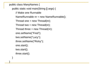 public class ManyNames {
    public static void main(String [] args) {
        // Make one Runnable
        NameRunnable nr = new NameRunnable();
        Thread one = new Thread(nr);
        Thread two = new Thread(nr);
        Thread three = new Thread(nr);
        one.setName("Fred");
        two.setName("Lucy");
        three.setName("Ricky");
        one.start();
        two.start();
        three.start();
    }
}
 