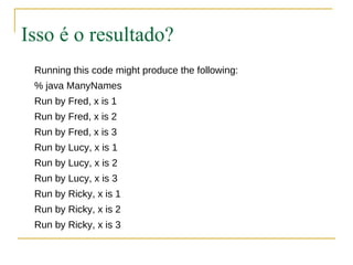 Isso é o resultado?
 Running this code might produce the following:
 % java ManyNames
 Run by Fred, x is 1
 Run by Fred, x is 2
 Run by Fred, x is 3
 Run by Lucy, x is 1
 Run by Lucy, x is 2
 Run by Lucy, x is 3
 Run by Ricky, x is 1
 Run by Ricky, x is 2
 Run by Ricky, x is 3
 