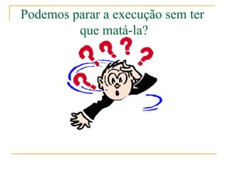 Podemos parar a execução sem ter
         que matá-la?
 
