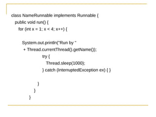 class NameRunnable implements Runnable {
 public void run() {
   for (int x = 1; x < 4; x++) {


     System.out.println("Run by "
     + Thread.currentThread().getName());
                     try {
                       Thread.sleep(1000);
                     } catch (InterruptedException ex) { }


                 }
             }
         }
 