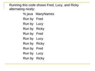 Running this code shows Fred, Lucy, and Ricky
alternating nicely:
          % java ManyNames
          Run by Fred
          Run by Lucy
          Run by Ricky
          Run by Fred
          Run by Lucy
          Run by Ricky
          Run by Fred
          Run by Lucy
          Run by Ricky
 