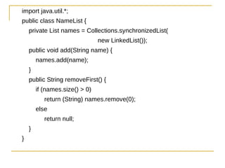 import java.util.*;
public class NameList {
    private List names = Collections.synchronizedList(
                                new LinkedList());
    public void add(String name) {
        names.add(name);
    }
    public String removeFirst() {
        if (names.size() > 0)
           return (String) names.remove(0);
        else
           return null;
    }
}
 
