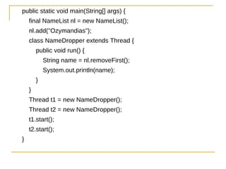 public static void main(String[] args) {
    final NameList nl = new NameList();
    nl.add("Ozymandias");
    class NameDropper extends Thread {
        public void run() {
            String name = nl.removeFirst();
            System.out.println(name);
        }
    }
    Thread t1 = new NameDropper();
    Thread t2 = new NameDropper();
    t1.start();
    t2.start();
}
 