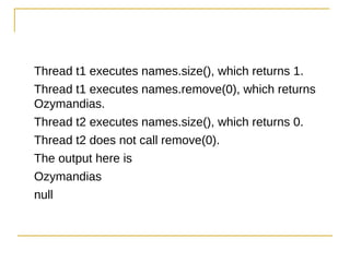 Thread t1 executes names.size(), which returns 1.
Thread t1 executes names.remove(0), which returns
Ozymandias.
Thread t2 executes names.size(), which returns 0.
Thread t2 does not call remove(0).
The output here is
Ozymandias
null
 