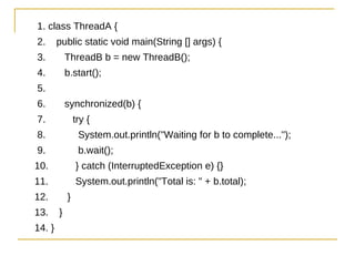 1. class ThreadA {
2.      public static void main(String [] args) {
3.          ThreadB b = new ThreadB();
4.          b.start();
5.
6.          synchronized(b) {
7.              try {
8.               System.out.println("Waiting for b to complete...");
9.               b.wait();
10.             } catch (InterruptedException e) {}
11.             System.out.println("Total is: " + b.total);
12.         }
13.     }
14. }
 