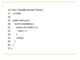 16. class ThreadB extends Thread {
17.     int total;
18.
19. public void run() {
20.      synchronized(this) {
21.          for(int i=0;i<100;i++) {
22.              total += i;
23.          }
24.          notify();
25.      }
26. }
27. }
 