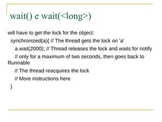 wait() e wait(<long>)
will have to get the lock for the object:
 synchronized(a){ // The thread gets the lock on 'a'
     a.wait(2000); // Thread releases the lock and waits for notify
  // only for a maximum of two seconds, then goes back to
Runnable
     // The thread reacquires the lock
     // More instructions here
 }
 