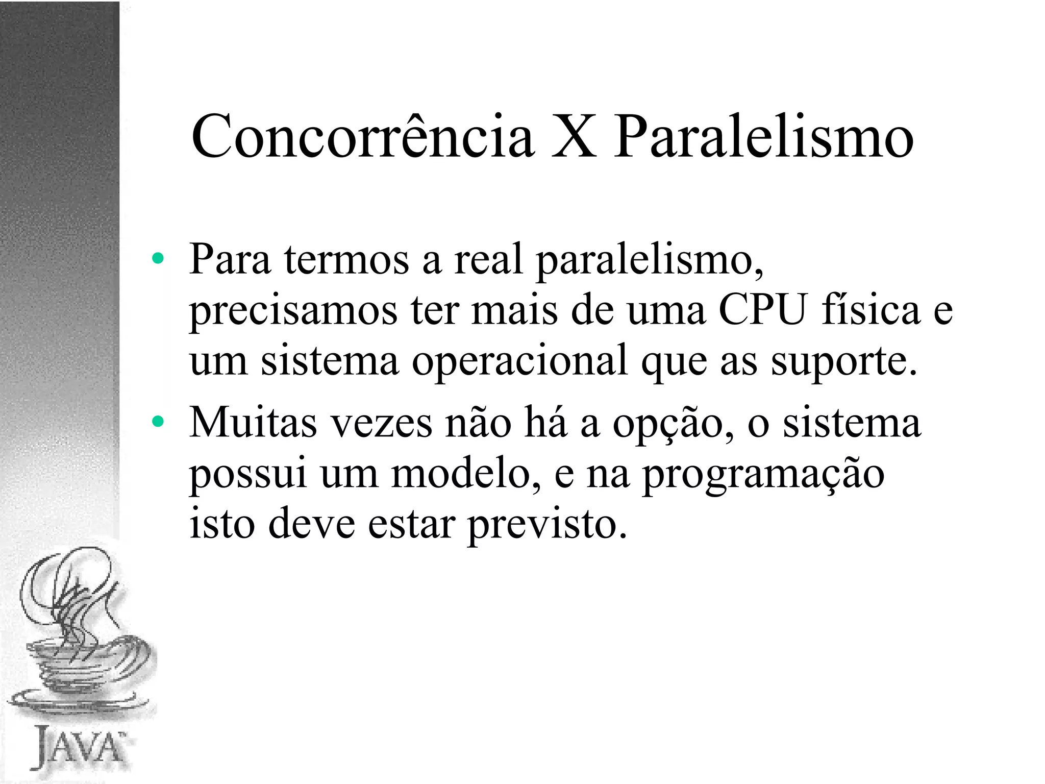 Concorrência X Paralelismo Para termos a real paralelismo, precisamos ter mais de uma CPU física e um sistema operacional que as suporte. Muitas vezes não há a opção, o sistema possui um modelo, e na programação isto deve estar previsto. 