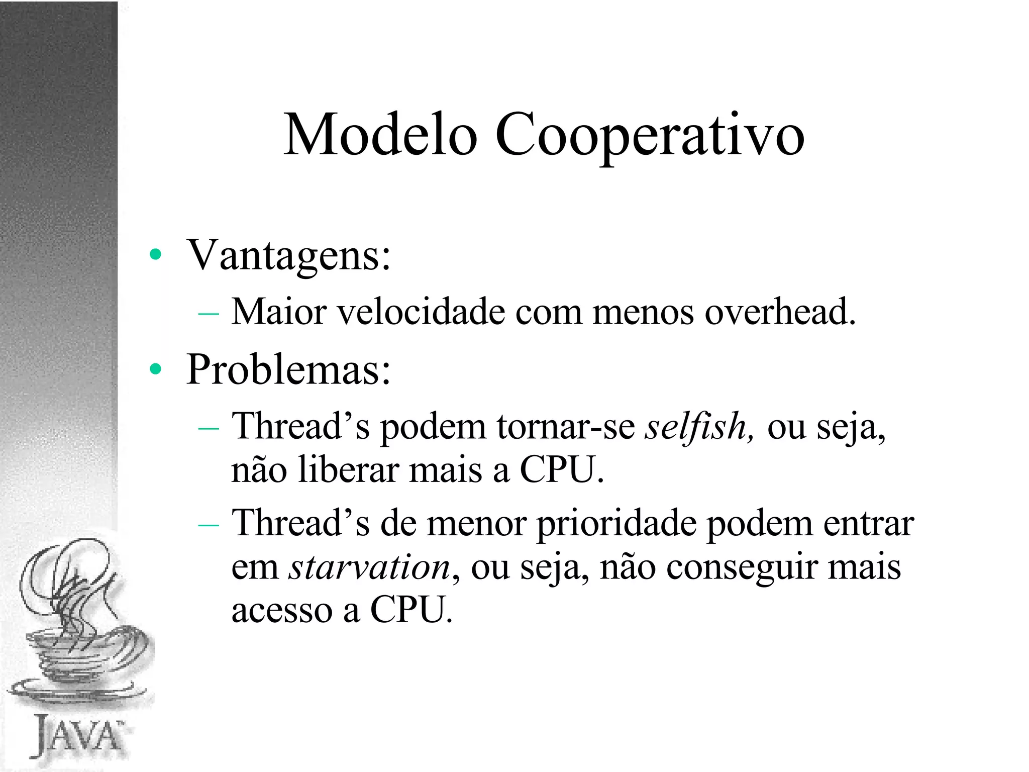 Modelo Cooperativo Vantagens: Maior velocidade com menos overhead. Problemas: Thread’s podem tornar-se  selfish,  ou seja, não liberar mais a CPU. Thread’s de menor prioridade podem entrar em  starvation , ou seja, não conseguir mais acesso a CPU . 