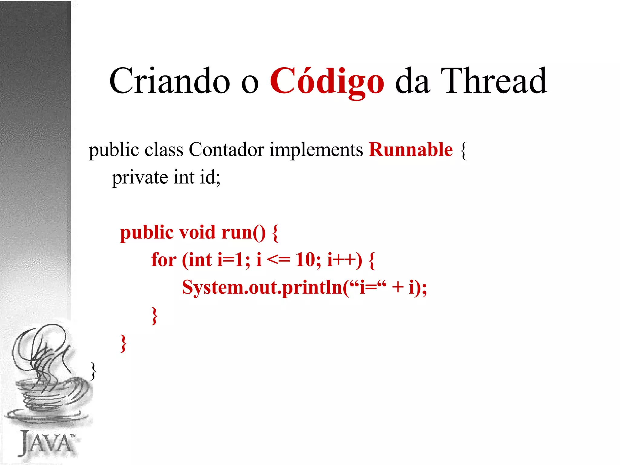 Criando o  Código  da Thread public class Contador implements  Runnable  { private int id; public void run() { for (int i=1; i <= 10; i++) { System.out.println(“i=“ + i); } } } 