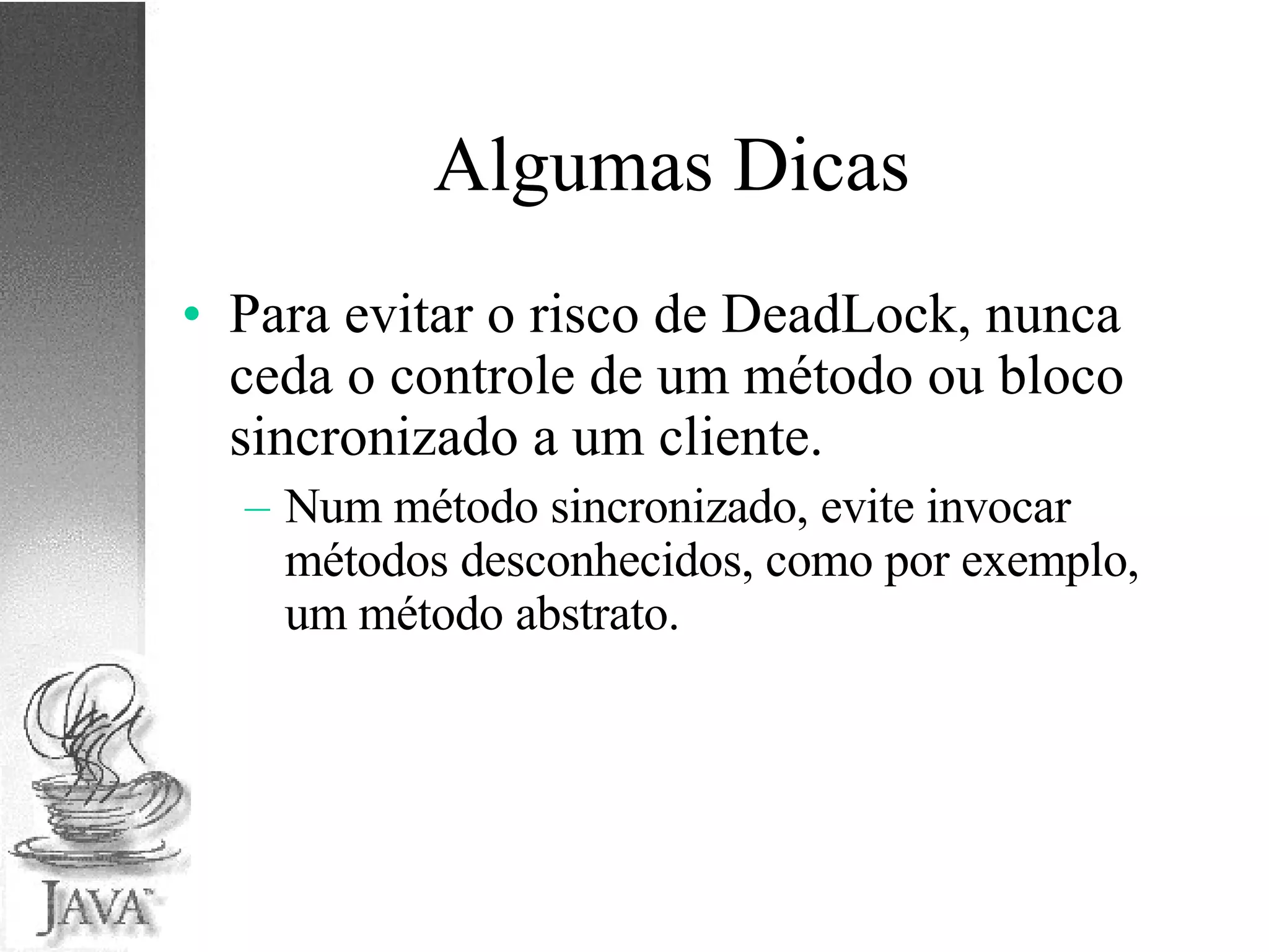 Algumas Dicas Para evitar o risco de DeadLock, nunca ceda o controle de um método ou bloco sincronizado a um cliente. Num método sincronizado, evite invocar métodos desconhecidos, como por exemplo, um método abstrato. 