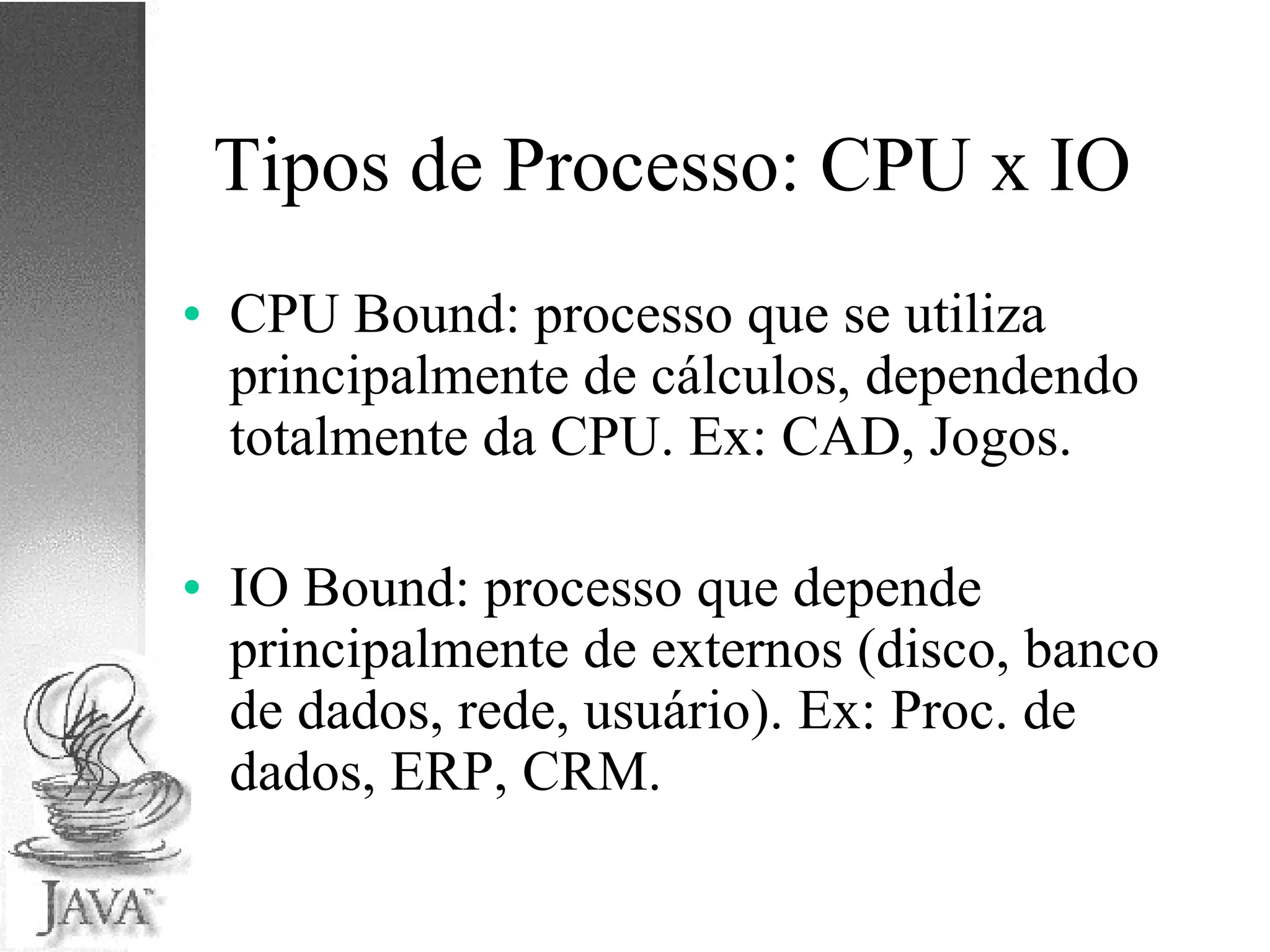 Tipos de Processo: CPU x IO CPU Bound: processo que se utiliza principalmente de cálculos, dependendo totalmente da CPU. Ex: CAD, Jogos. IO Bound: processo que depende principalmente de externos (disco, banco de dados, rede, usuário). Ex: Proc. de dados, ERP, CRM. 