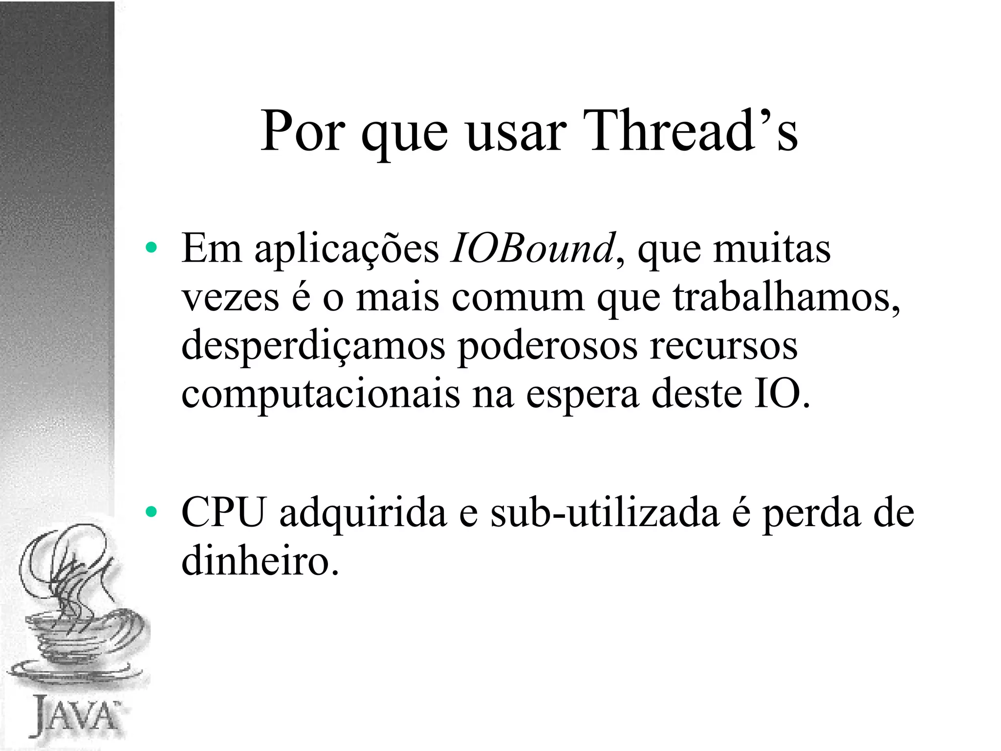 Por que usar Thread’s Em aplicações  IOBound , que muitas vezes é o mais comum que trabalhamos, desperdiçamos poderosos recursos computacionais na espera deste IO. CPU adquirida e sub-utilizada é perda de dinheiro. 